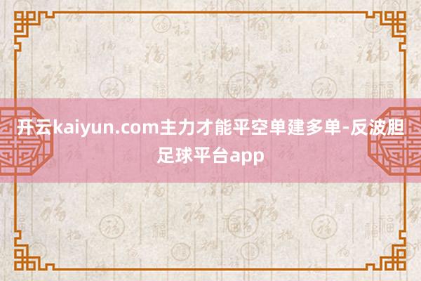 开云kaiyun.com主力才能平空单建多单-反波胆足球平台app