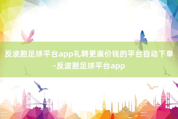 反波胆足球平台app礼聘更廉价钱的平台自动下单-反波胆足球平台app