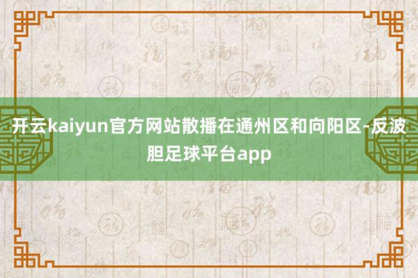 开云kaiyun官方网站散播在通州区和向阳区-反波胆足球平台app