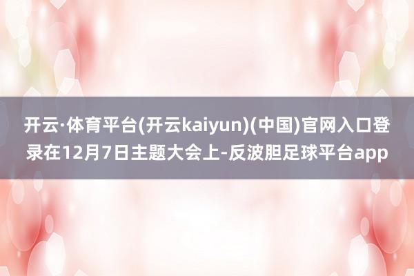 开云·体育平台(开云kaiyun)(中国)官网入口登录在12月7日主题大会上-反波胆足球平台app