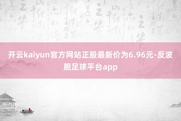 开云kaiyun官方网站正股最新价为6.96元-反波胆足球平台app