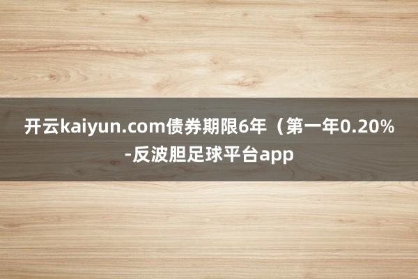 开云kaiyun.com债券期限6年（第一年0.20%-反波胆足球平台app