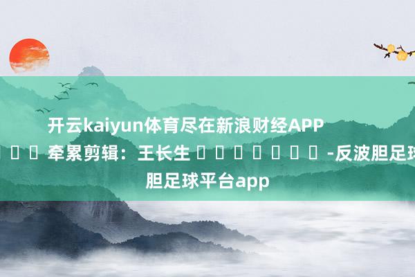 开云kaiyun体育尽在新浪财经APP            						牵累剪辑：王长生 							-反波胆足球平台app