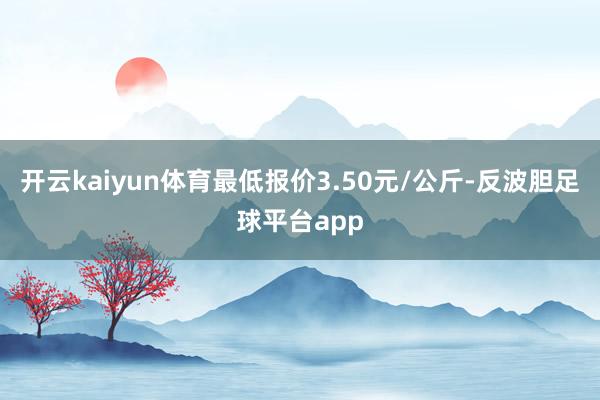 开云kaiyun体育最低报价3.50元/公斤-反波胆足球平台app