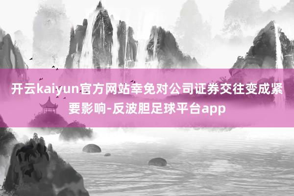 开云kaiyun官方网站幸免对公司证券交往变成紧要影响-反波胆足球平台app