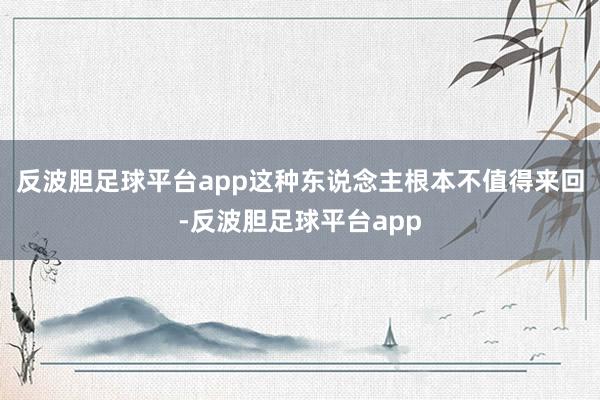 反波胆足球平台app这种东说念主根本不值得来回-反波胆足球平台app