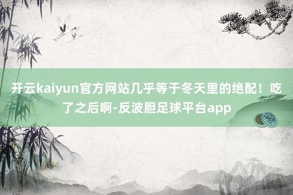 开云kaiyun官方网站几乎等于冬天里的绝配！吃了之后啊-反波胆足球平台app