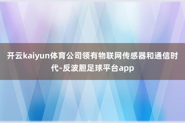 开云kaiyun体育公司领有物联网传感器和通信时代-反波胆足球平台app