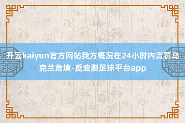 开云kaiyun官方网站我方概况在24小时内责罚乌克兰危境-反波胆足球平台app