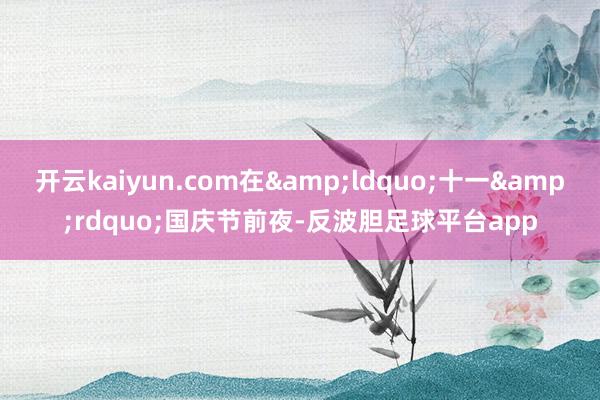 开云kaiyun.com在&ldquo;十一&rdquo;国庆节前夜-反波胆足球平台app