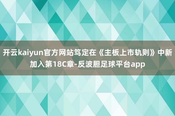 开云kaiyun官方网站笃定在《主板上市轨则》中新加入第18C章-反波胆足球平台app