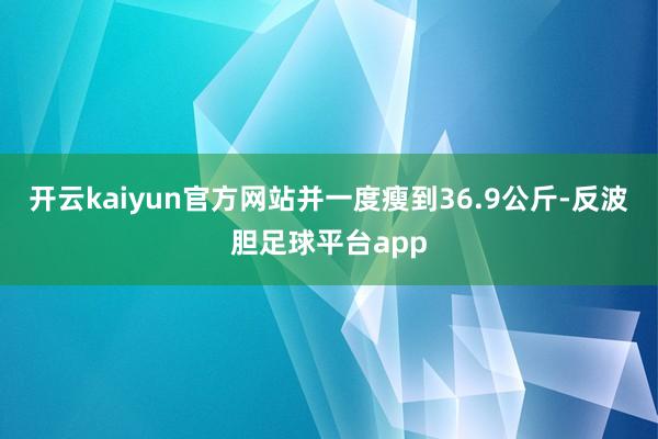 开云kaiyun官方网站并一度瘦到36.9公斤-反波胆足球平台app