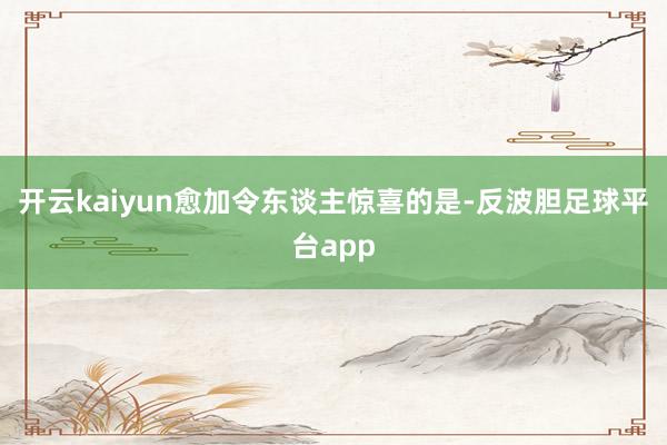 开云kaiyun愈加令东谈主惊喜的是-反波胆足球平台app