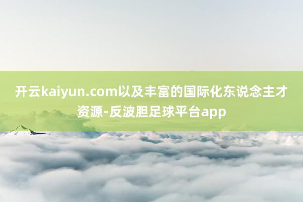 开云kaiyun.com以及丰富的国际化东说念主才资源-反波胆足球平台app