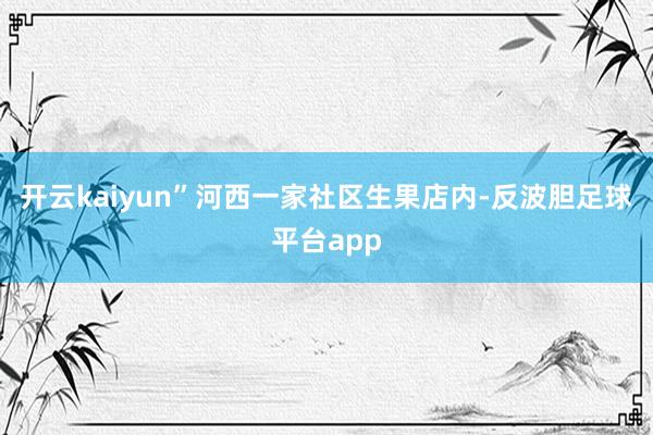 开云kaiyun”河西一家社区生果店内-反波胆足球平台app