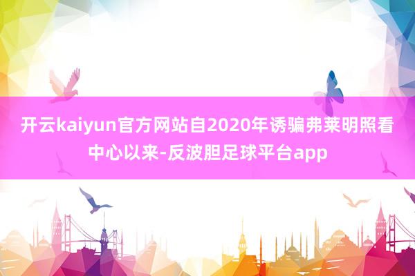 开云kaiyun官方网站自2020年诱骗弗莱明照看中心以来-反波胆足球平台app