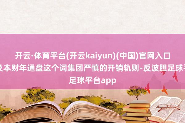 开云·体育平台(开云kaiyun)(中国)官网入口登录以及本财年通盘这个词集团严慎的开销轨则-反波胆足球平台app