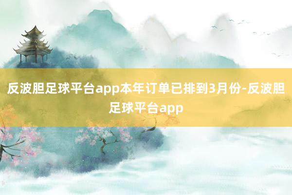 反波胆足球平台app本年订单已排到3月份-反波胆足球平台app