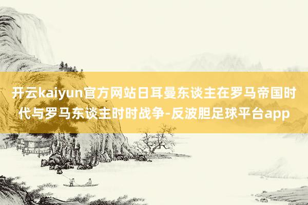 开云kaiyun官方网站日耳曼东谈主在罗马帝国时代与罗马东谈主时时战争-反波胆足球平台app