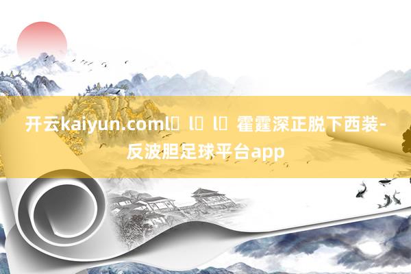 开云kaiyun.coml̶l̶l̶霍霆深正脱下西装-反波胆足球平台app