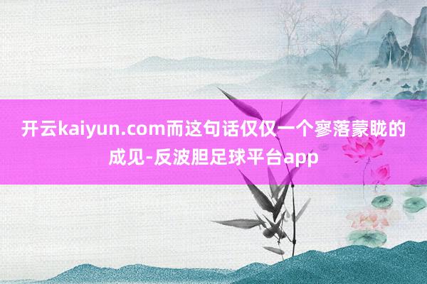 开云kaiyun.com而这句话仅仅一个寥落蒙眬的成见-反波胆足球平台app