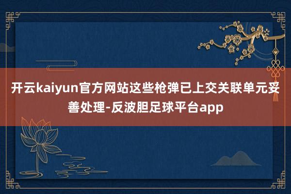开云kaiyun官方网站这些枪弹已上交关联单元妥善处理-反波胆足球平台app