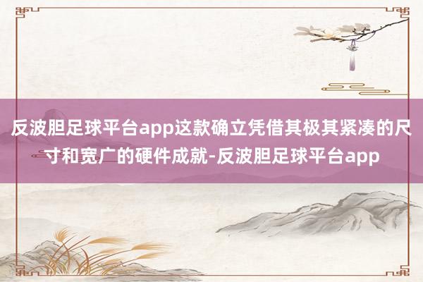 反波胆足球平台app这款确立凭借其极其紧凑的尺寸和宽广的硬件成就-反波胆足球平台app