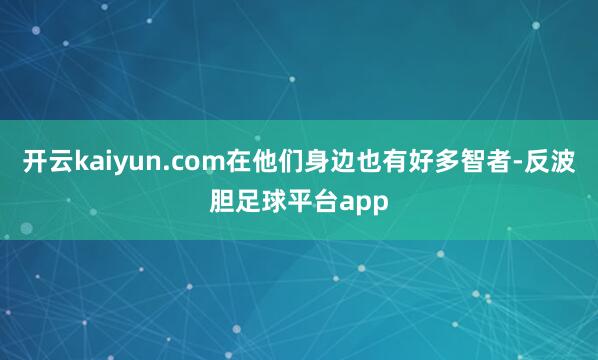 开云kaiyun.com在他们身边也有好多智者-反波胆足球平台app