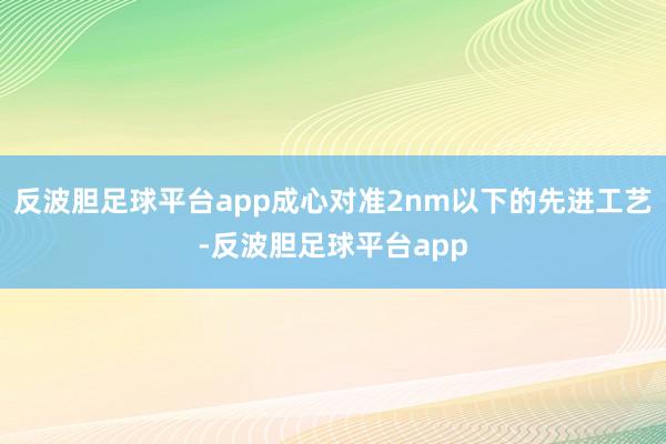 反波胆足球平台app成心对准2nm以下的先进工艺-反波胆足球平台app
